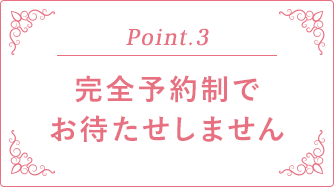 Point.3 完全予約制でお待たせしません